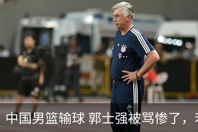 中国男篮输球 郭士强被骂惨了，若无缘第二阶段 下课将毫无悬念！