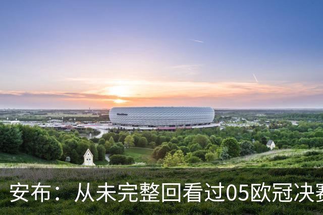 安布：从未完整回看过05欧冠决赛，07年虽复仇了 但遗憾无法抹去